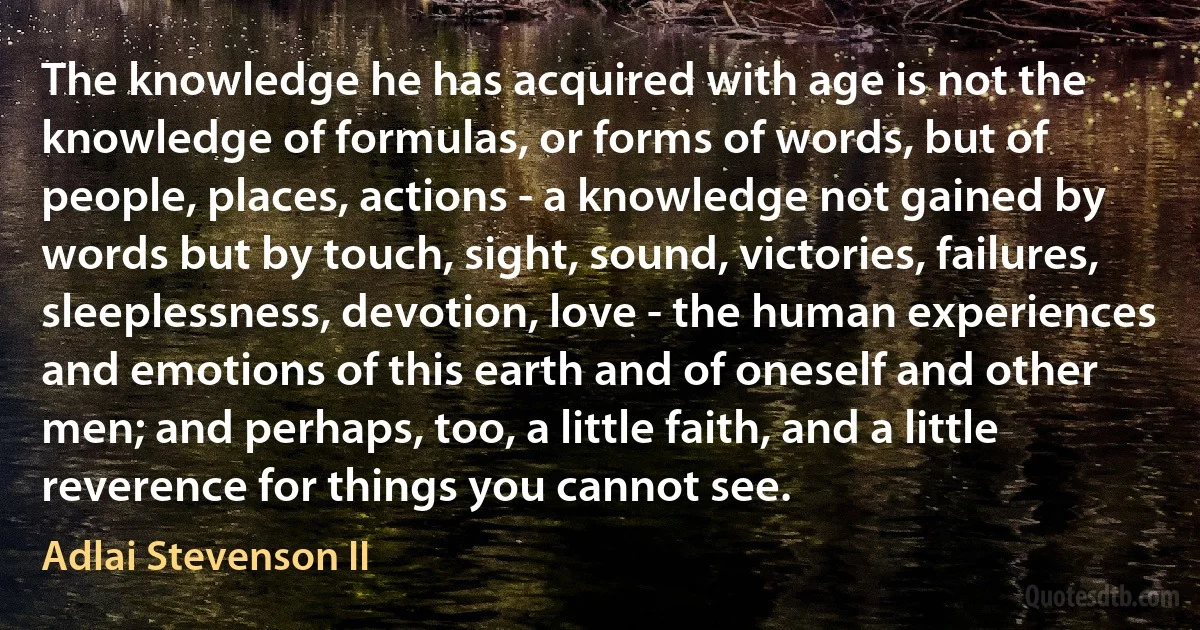 The knowledge he has acquired with age is not the knowledge of formulas, or forms of words, but of people, places, actions - a knowledge not gained by words but by touch, sight, sound, victories, failures, sleeplessness, devotion, love - the human experiences and emotions of this earth and of oneself and other men; and perhaps, too, a little faith, and a little reverence for things you cannot see. (Adlai Stevenson II)