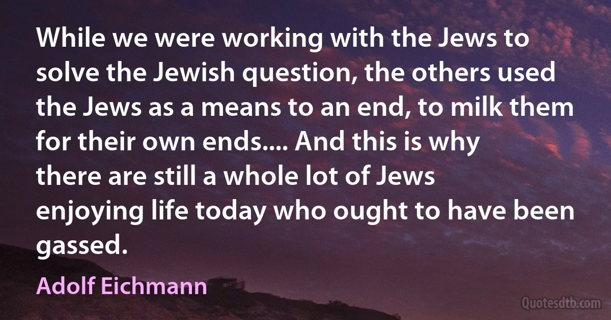 While we were working with the Jews to solve the Jewish question, the others used the Jews as a means to an end, to milk them for their own ends.... And this is why there are still a whole lot of Jews enjoying life today who ought to have been gassed. (Adolf Eichmann)