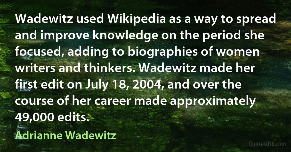 Wadewitz used Wikipedia as a way to spread and improve knowledge on the period she focused, adding to biographies of women writers and thinkers. Wadewitz made her first edit on July 18, 2004, and over the course of her career made approximately 49,000 edits. (Adrianne Wadewitz)