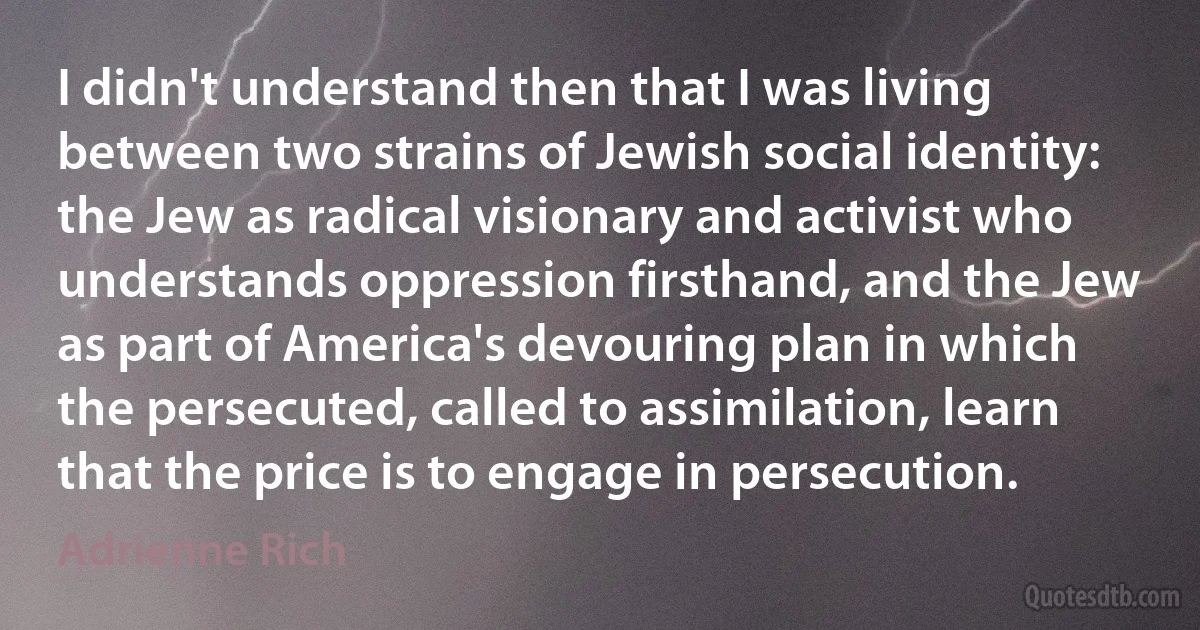 I didn't understand then that I was living between two strains of Jewish social identity: the Jew as radical visionary and activist who understands oppression firsthand, and the Jew as part of America's devouring plan in which the persecuted, called to assimilation, learn that the price is to engage in persecution. (Adrienne Rich)