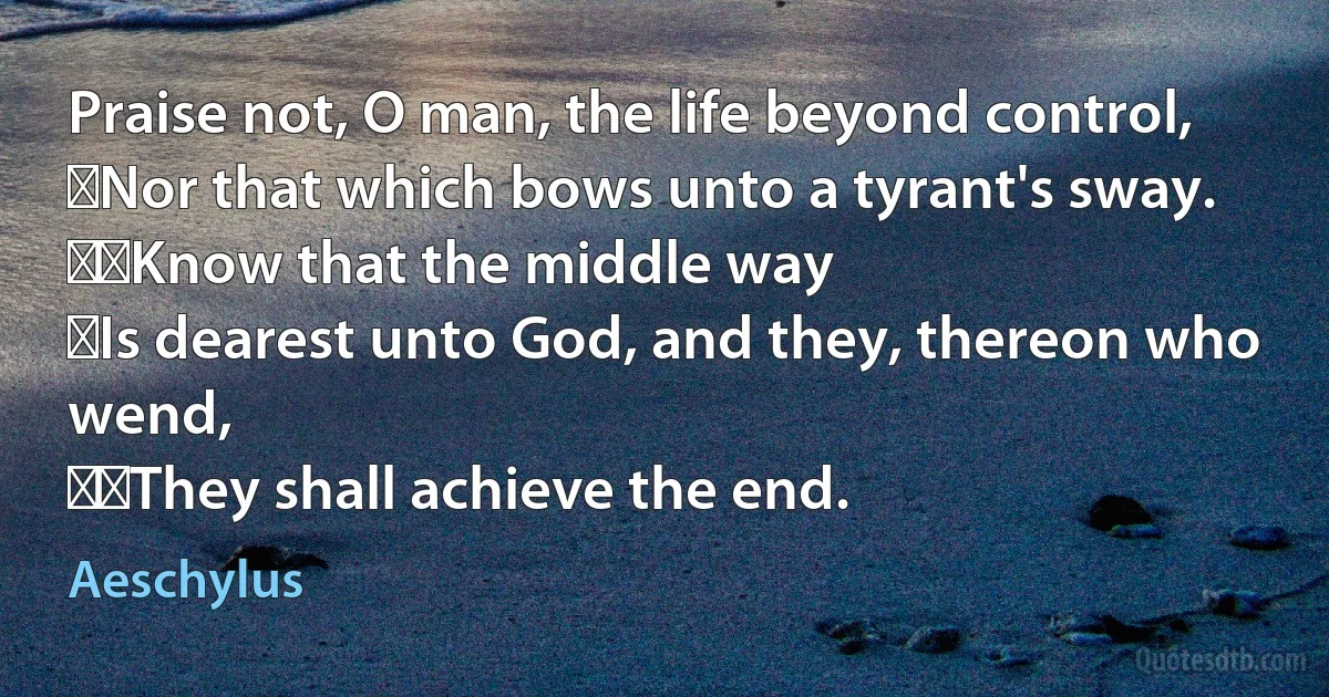 Praise not, O man, the life beyond control,
﻿Nor that which bows unto a tyrant's sway.
﻿﻿Know that the middle way
﻿Is dearest unto God, and they, thereon who wend,
﻿﻿They shall achieve the end. (Aeschylus)