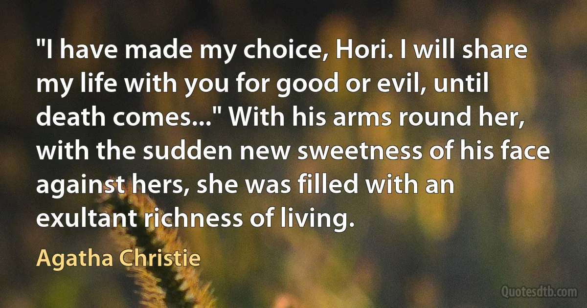 "I have made my choice, Hori. I will share my life with you for good or evil, until death comes..." With his arms round her, with the sudden new sweetness of his face against hers, she was filled with an exultant richness of living. (Agatha Christie)