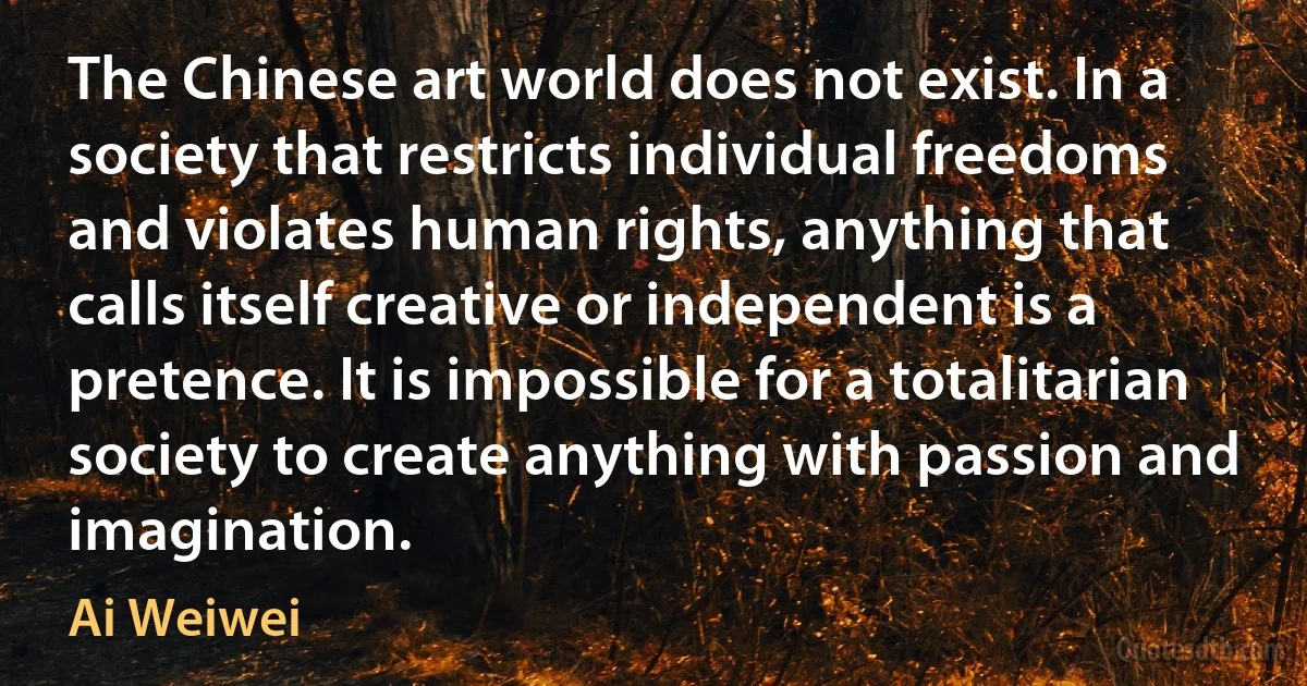 The Chinese art world does not exist. In a society that restricts individual freedoms and violates human rights, anything that calls itself creative or independent is a pretence. It is impossible for a totalitarian society to create anything with passion and imagination. (Ai Weiwei)