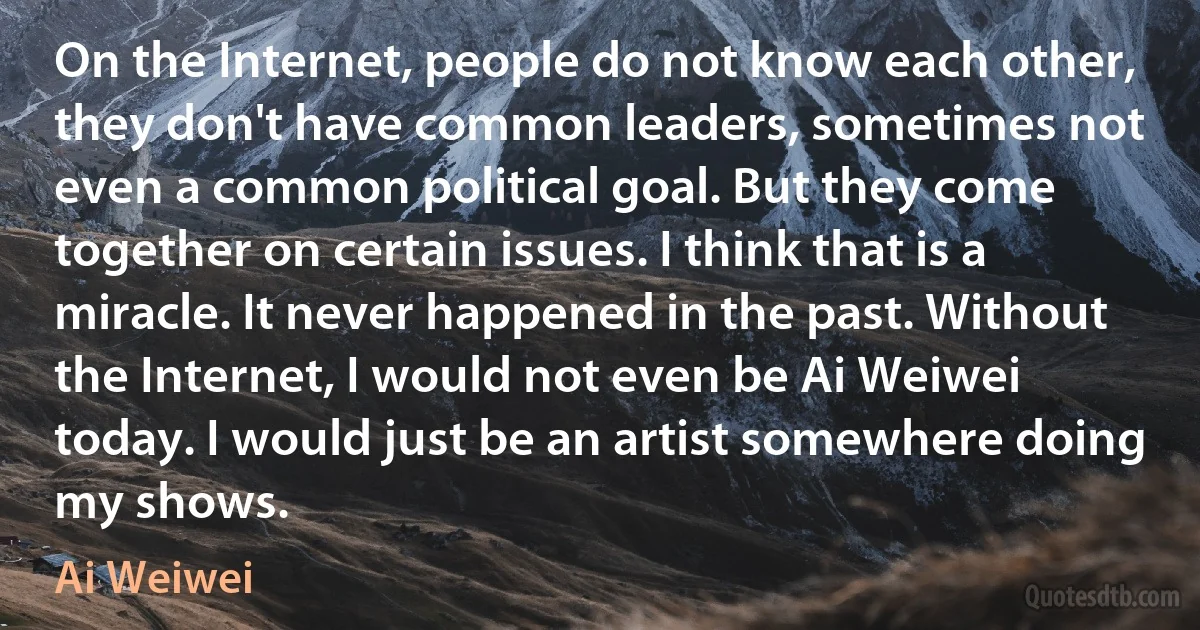 On the Internet, people do not know each other, they don't have common leaders, sometimes not even a common political goal. But they come together on certain issues. I think that is a miracle. It never happened in the past. Without the Internet, I would not even be Ai Weiwei today. I would just be an artist somewhere doing my shows. (Ai Weiwei)