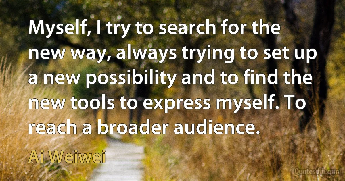 Myself, I try to search for the new way, always trying to set up a new possibility and to find the new tools to express myself. To reach a broader audience. (Ai Weiwei)