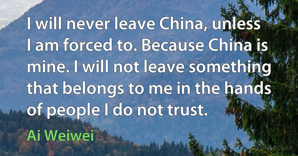 I will never leave China, unless I am forced to. Because China is mine. I will not leave something that belongs to me in the hands of people I do not trust. (Ai Weiwei)