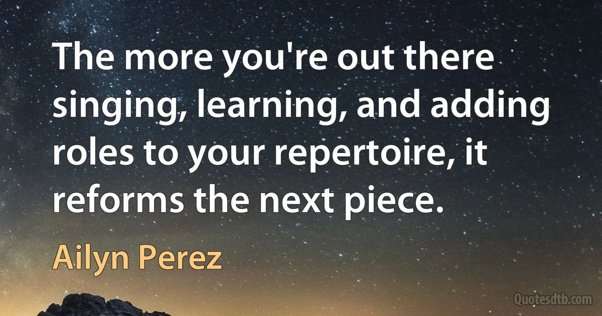 The more you're out there singing, learning, and adding roles to your repertoire, it reforms the next piece. (Ailyn Perez)