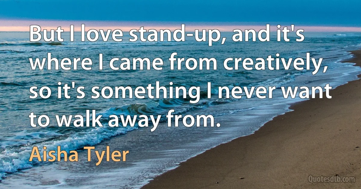 But I love stand-up, and it's where I came from creatively, so it's something I never want to walk away from. (Aisha Tyler)