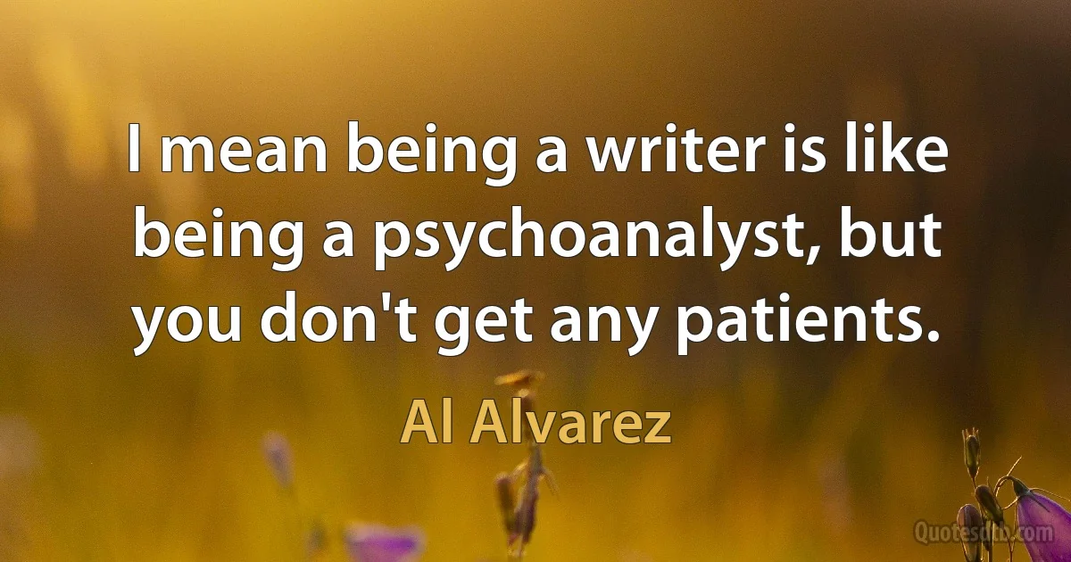 I mean being a writer is like being a psychoanalyst, but you don't get any patients. (Al Alvarez)