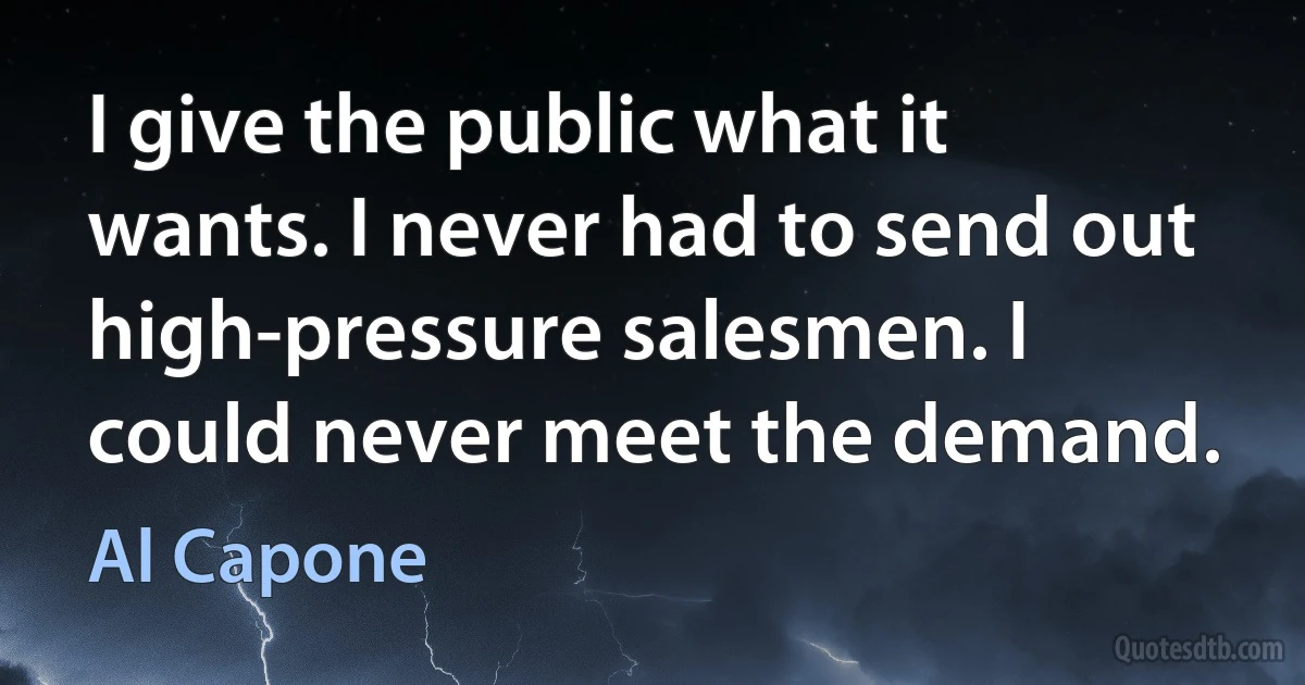 I give the public what it wants. I never had to send out high-pressure salesmen. I could never meet the demand. (Al Capone)