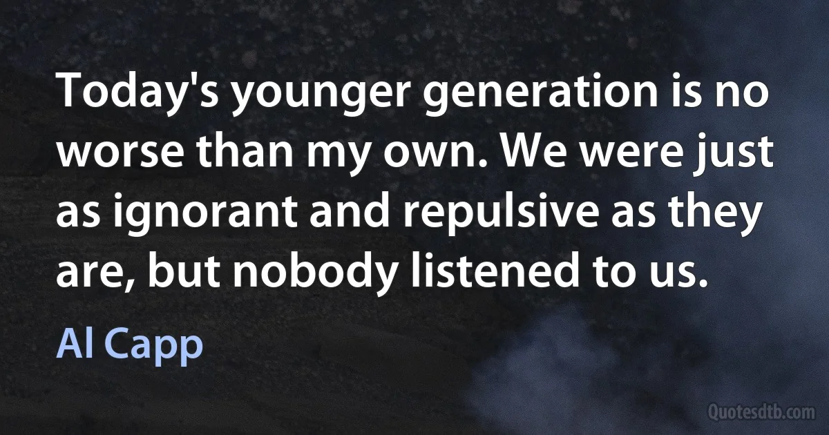 Today's younger generation is no worse than my own. We were just as ignorant and repulsive as they are, but nobody listened to us. (Al Capp)