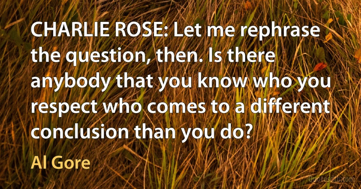 CHARLIE ROSE: Let me rephrase the question, then. Is there anybody that you know who you respect who comes to a different conclusion than you do? (Al Gore)