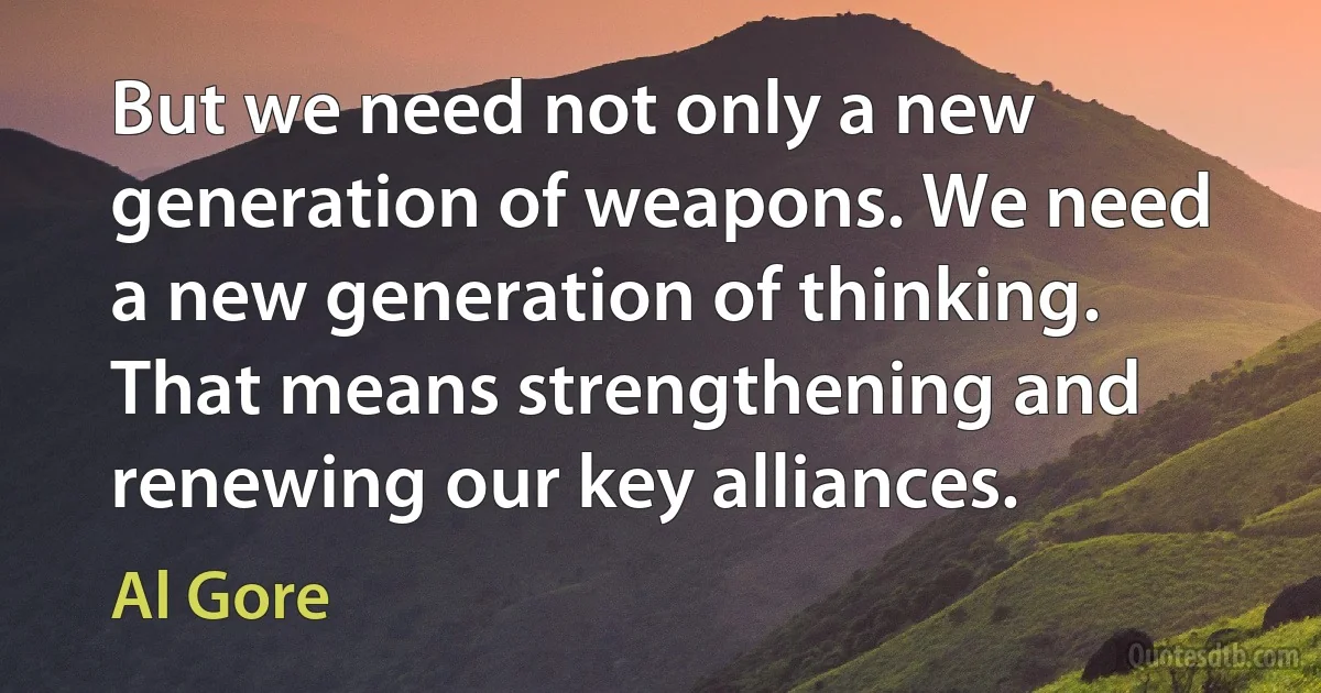 But we need not only a new generation of weapons. We need a new generation of thinking.
That means strengthening and renewing our key alliances. (Al Gore)