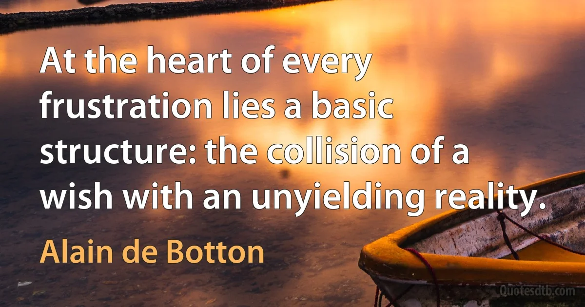 At the heart of every frustration lies a basic structure: the collision of a wish with an unyielding reality. (Alain de Botton)