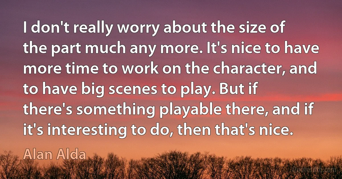 I don't really worry about the size of the part much any more. It's nice to have more time to work on the character, and to have big scenes to play. But if there's something playable there, and if it's interesting to do, then that's nice. (Alan Alda)