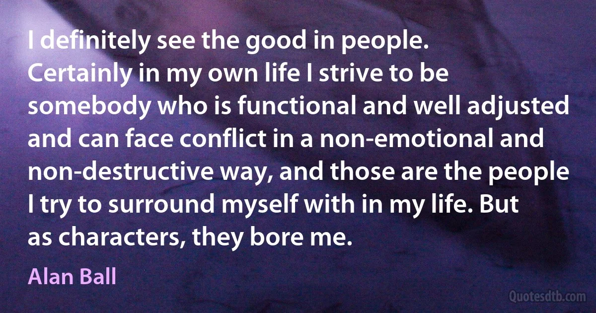 I definitely see the good in people. Certainly in my own life I strive to be somebody who is functional and well adjusted and can face conflict in a non-emotional and non-destructive way, and those are the people I try to surround myself with in my life. But as characters, they bore me. (Alan Ball)