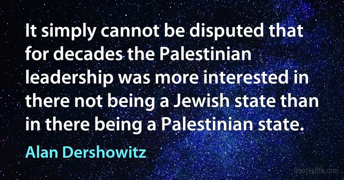 It simply cannot be disputed that for decades the Palestinian leadership was more interested in there not being a Jewish state than in there being a Palestinian state. (Alan Dershowitz)