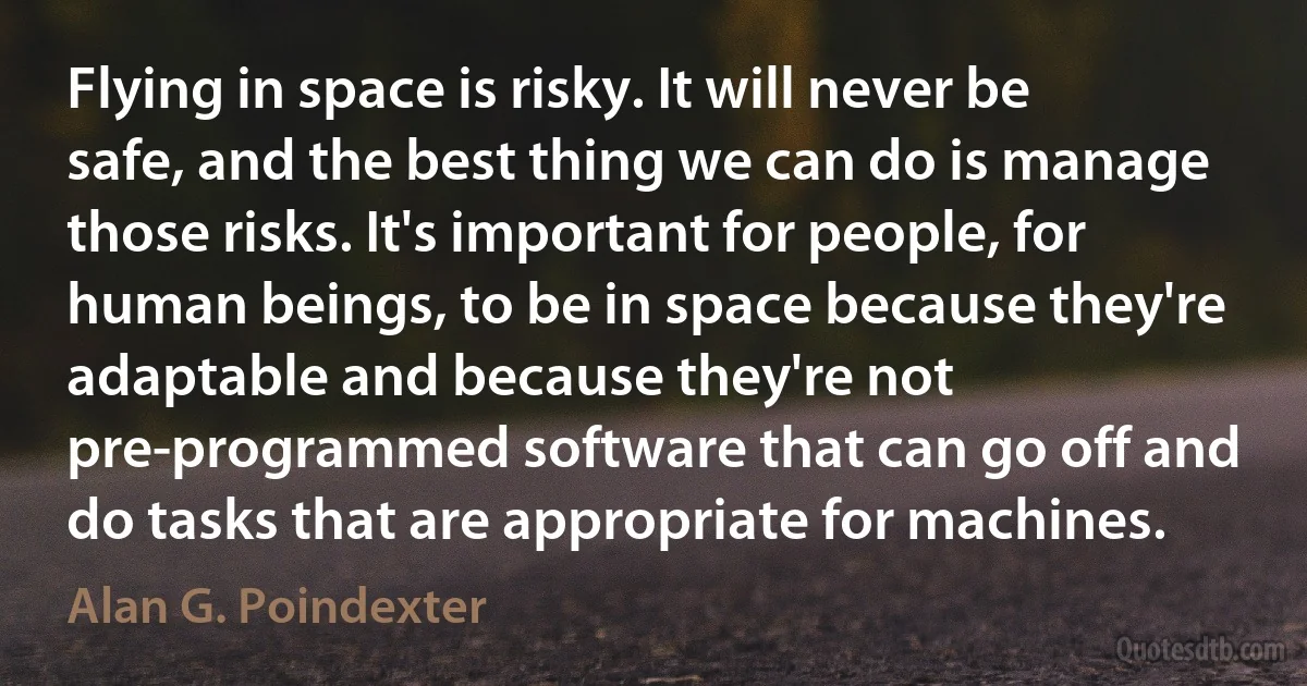 Flying in space is risky. It will never be safe, and the best thing we can do is manage those risks. It's important for people, for human beings, to be in space because they're adaptable and because they're not pre-programmed software that can go off and do tasks that are appropriate for machines. (Alan G. Poindexter)