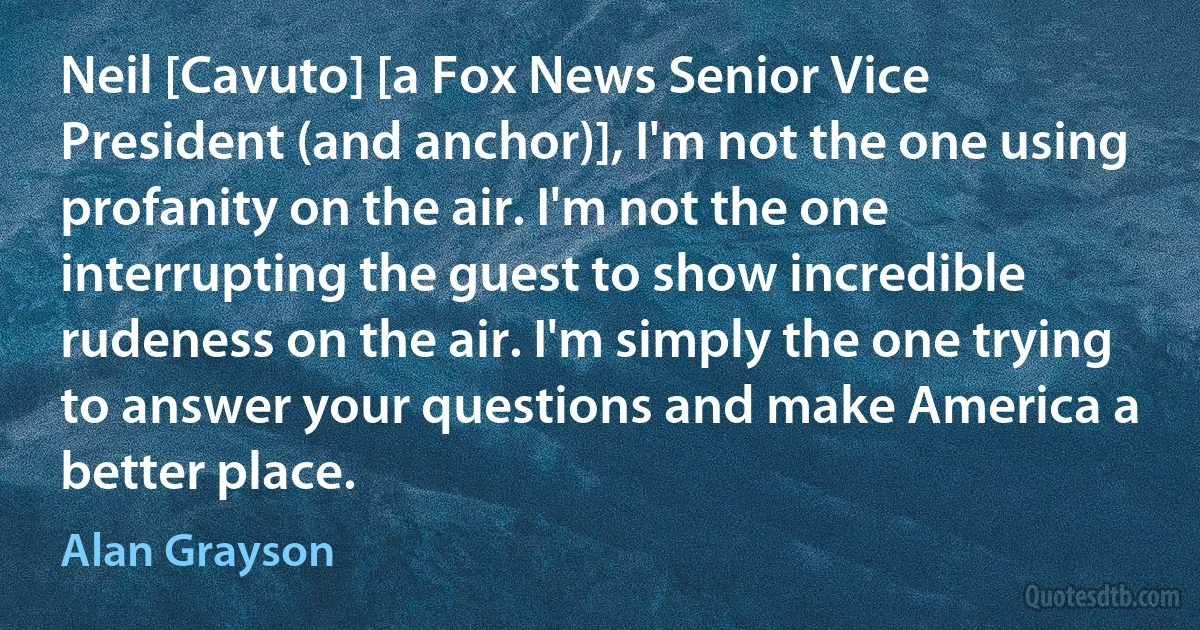 Neil [Cavuto] [a Fox News Senior Vice President (and anchor)], I'm not the one using profanity on the air. I'm not the one interrupting the guest to show incredible rudeness on the air. I'm simply the one trying to answer your questions and make America a better place. (Alan Grayson)