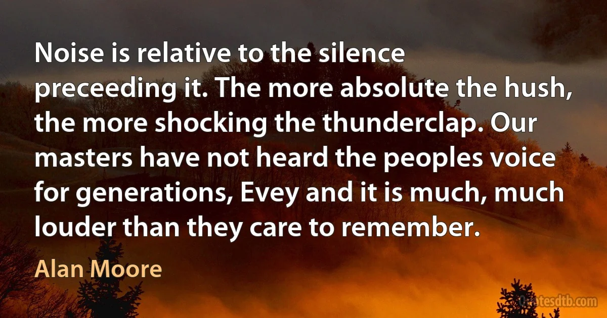 Noise is relative to the silence preceeding it. The more absolute the hush, the more shocking the thunderclap. Our masters have not heard the peoples voice for generations, Evey and it is much, much louder than they care to remember. (Alan Moore)