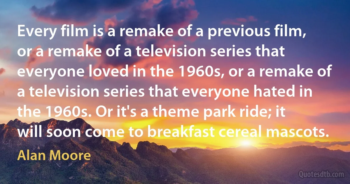 Every film is a remake of a previous film, or a remake of a television series that everyone loved in the 1960s, or a remake of a television series that everyone hated in the 1960s. Or it's a theme park ride; it will soon come to breakfast cereal mascots. (Alan Moore)