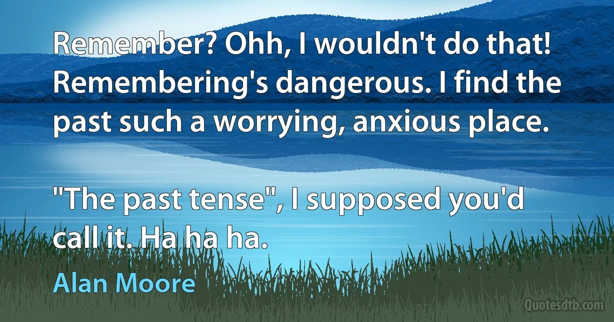 Remember? Ohh, I wouldn't do that! Remembering's dangerous. I find the past such a worrying, anxious place.

"The past tense", I supposed you'd call it. Ha ha ha. (Alan Moore)