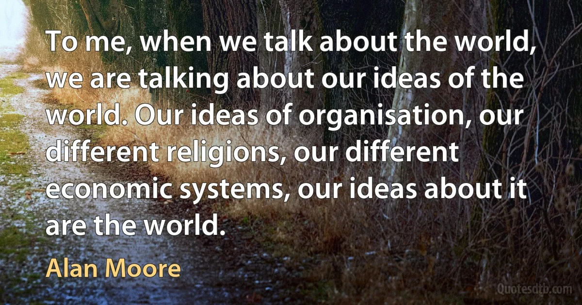 To me, when we talk about the world, we are talking about our ideas of the world. Our ideas of organisation, our different religions, our different economic systems, our ideas about it are the world. (Alan Moore)