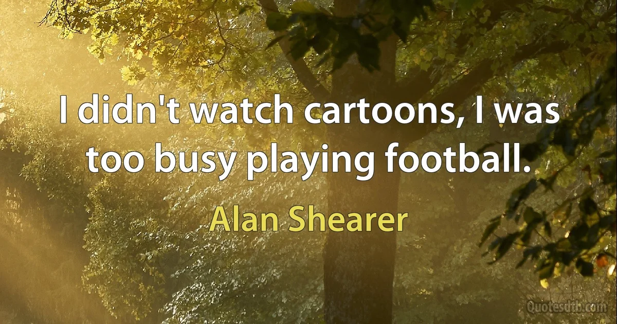 I didn't watch cartoons, I was too busy playing football. (Alan Shearer)