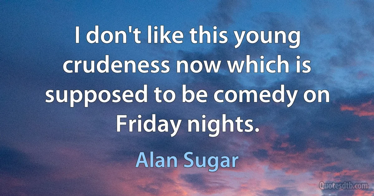 I don't like this young crudeness now which is supposed to be comedy on Friday nights. (Alan Sugar)