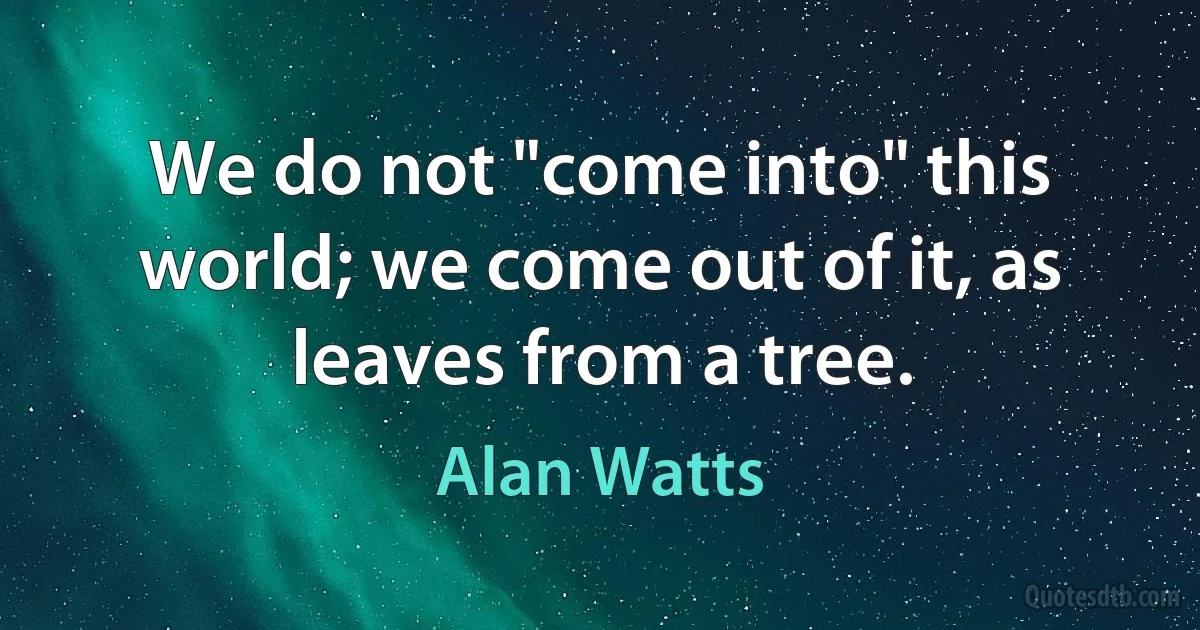 We do not "come into" this world; we come out of it, as leaves from a tree. (Alan Watts)