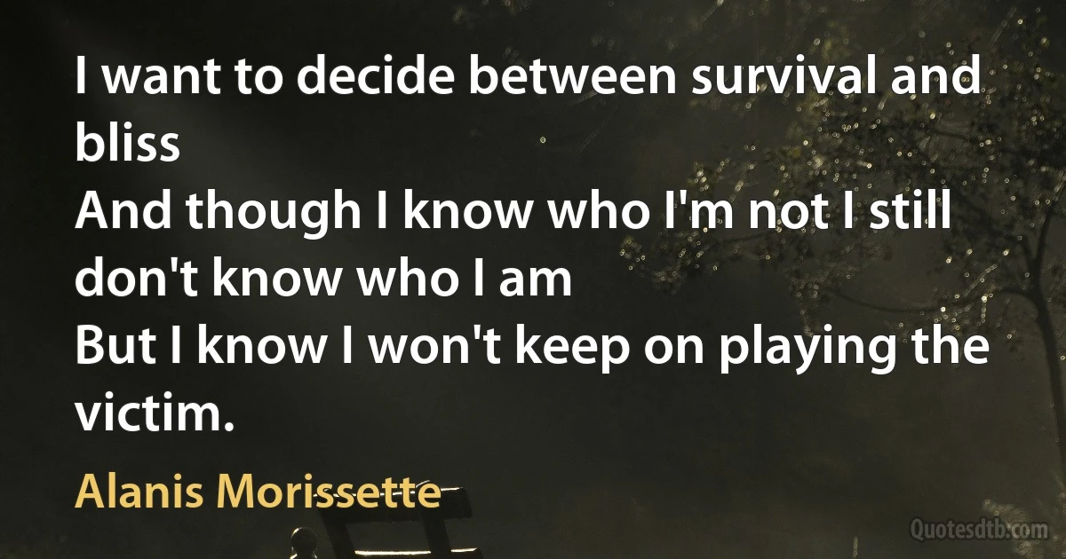 I want to decide between survival and bliss
And though I know who I'm not I still don't know who I am
But I know I won't keep on playing the victim. (Alanis Morissette)