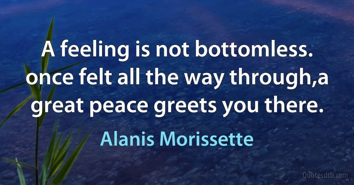 A feeling is not bottomless. once felt all the way through,a great peace greets you there. (Alanis Morissette)