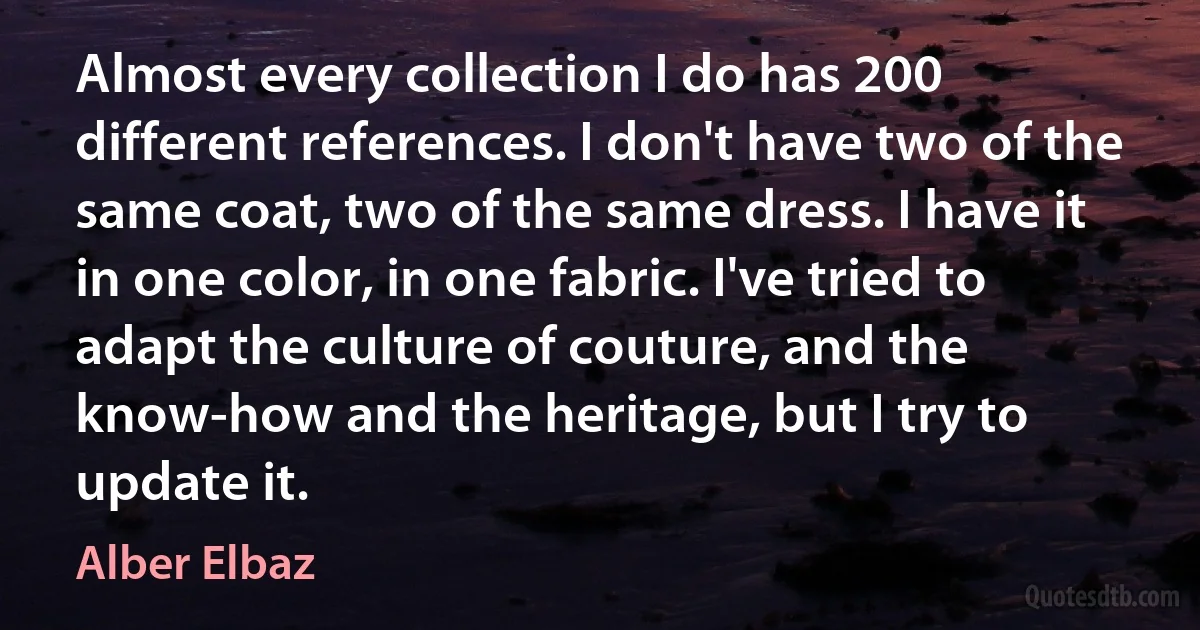 Almost every collection I do has 200 different references. I don't have two of the same coat, two of the same dress. I have it in one color, in one fabric. I've tried to adapt the culture of couture, and the know-how and the heritage, but I try to update it. (Alber Elbaz)