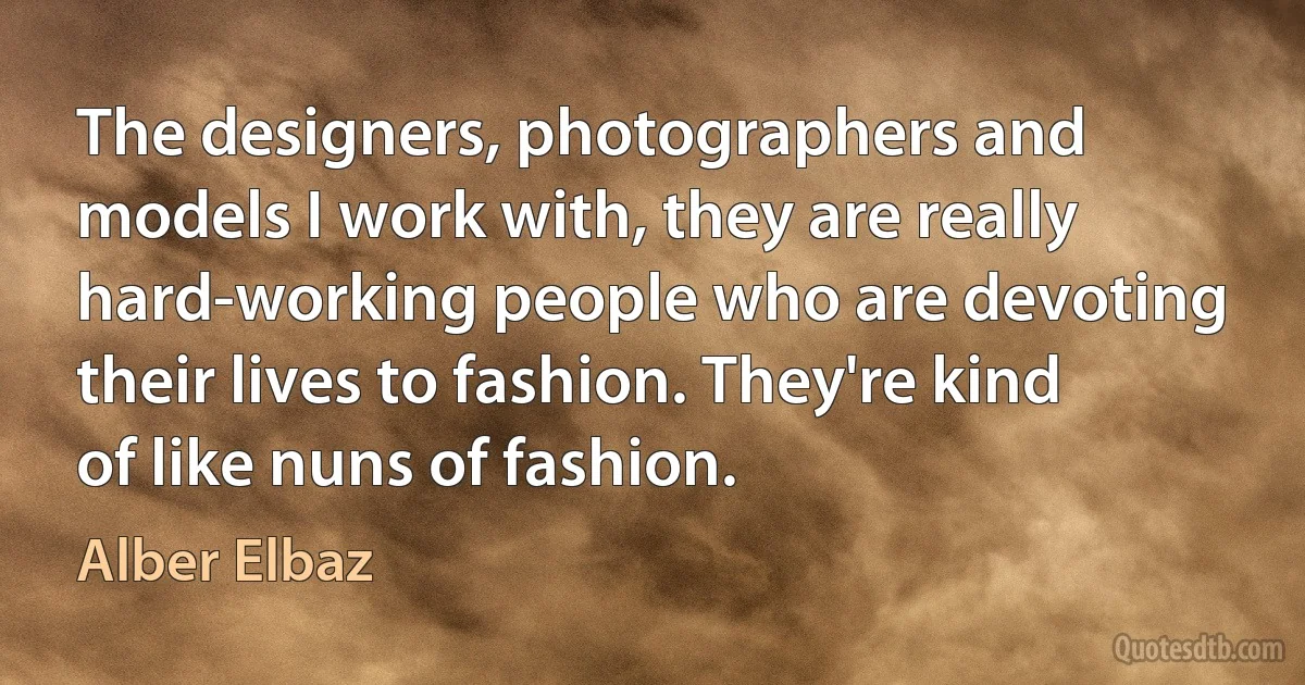 The designers, photographers and models I work with, they are really hard-working people who are devoting their lives to fashion. They're kind of like nuns of fashion. (Alber Elbaz)