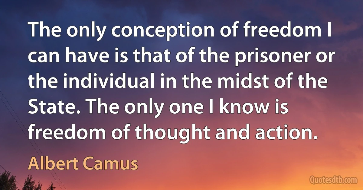 The only conception of freedom I can have is that of the prisoner or the individual in the midst of the State. The only one I know is freedom of thought and action. (Albert Camus)