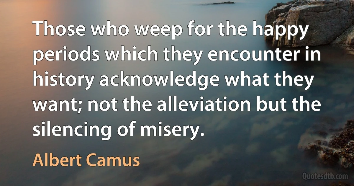 Those who weep for the happy periods which they encounter in history acknowledge what they want; not the alleviation but the silencing of misery. (Albert Camus)