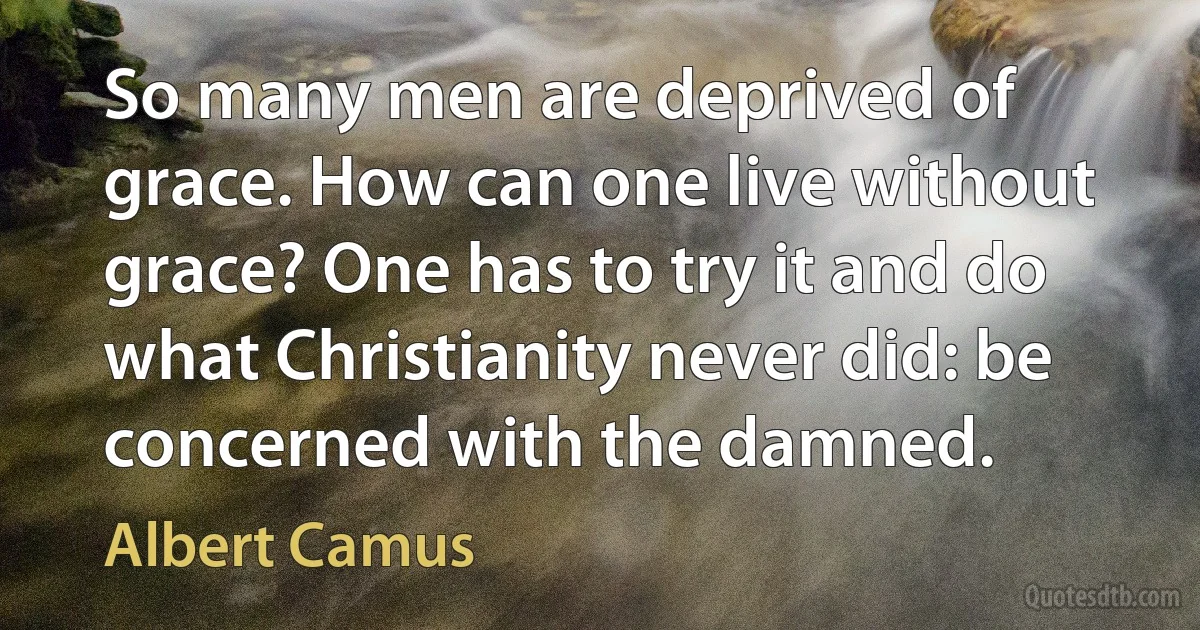 So many men are deprived of grace. How can one live without grace? One has to try it and do what Christianity never did: be concerned with the damned. (Albert Camus)