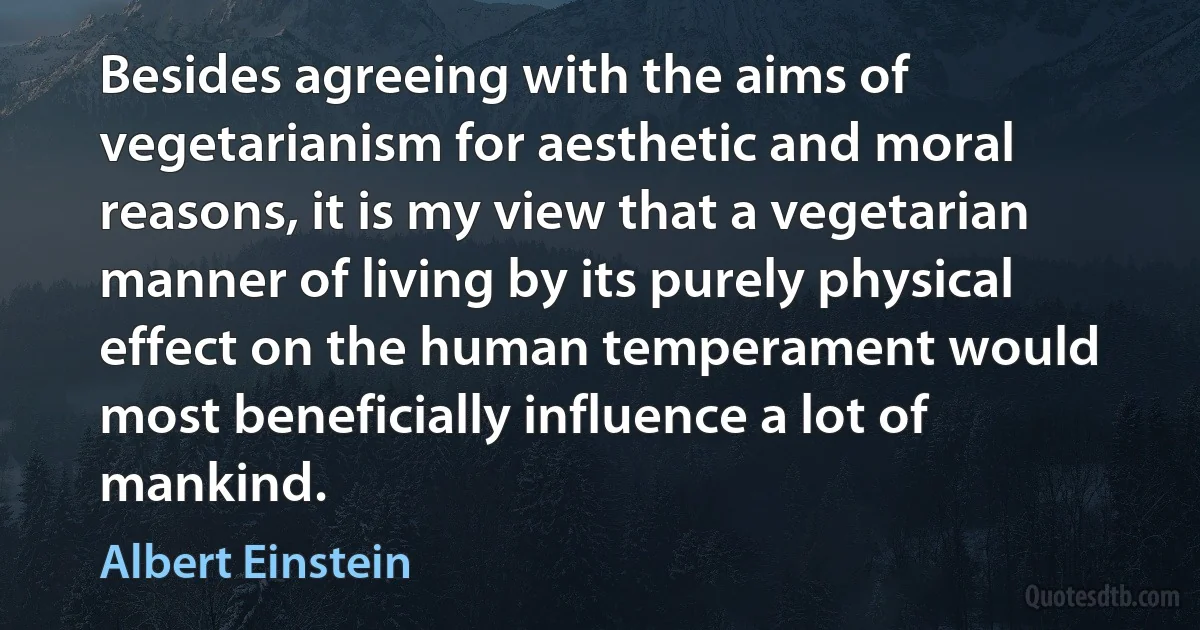 Besides agreeing with the aims of vegetarianism for aesthetic and moral reasons, it is my view that a vegetarian manner of living by its purely physical effect on the human temperament would most beneficially influence a lot of mankind. (Albert Einstein)