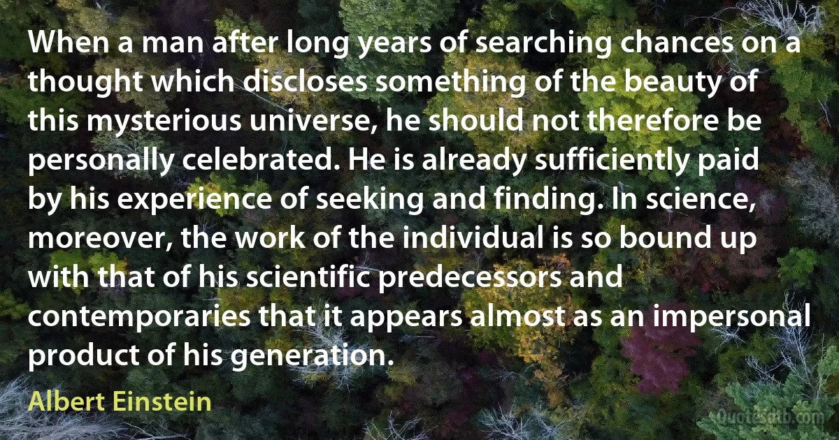 When a man after long years of searching chances on a thought which discloses something of the beauty of this mysterious universe, he should not therefore be personally celebrated. He is already sufficiently paid by his experience of seeking and finding. In science, moreover, the work of the individual is so bound up with that of his scientific predecessors and contemporaries that it appears almost as an impersonal product of his generation. (Albert Einstein)