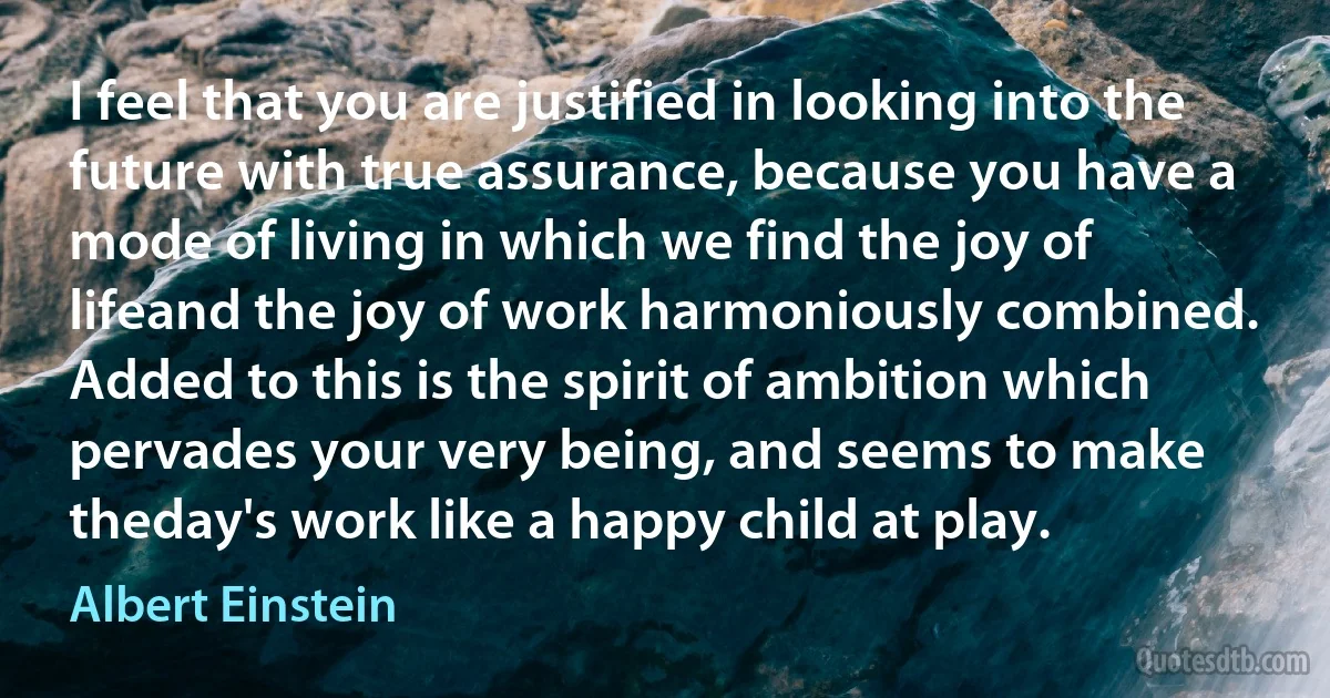 I feel that you are justified in looking into the future with true assurance, because you have a mode of living in which we find the joy of lifeand the joy of work harmoniously combined. Added to this is the spirit of ambition which pervades your very being, and seems to make theday's work like a happy child at play. (Albert Einstein)