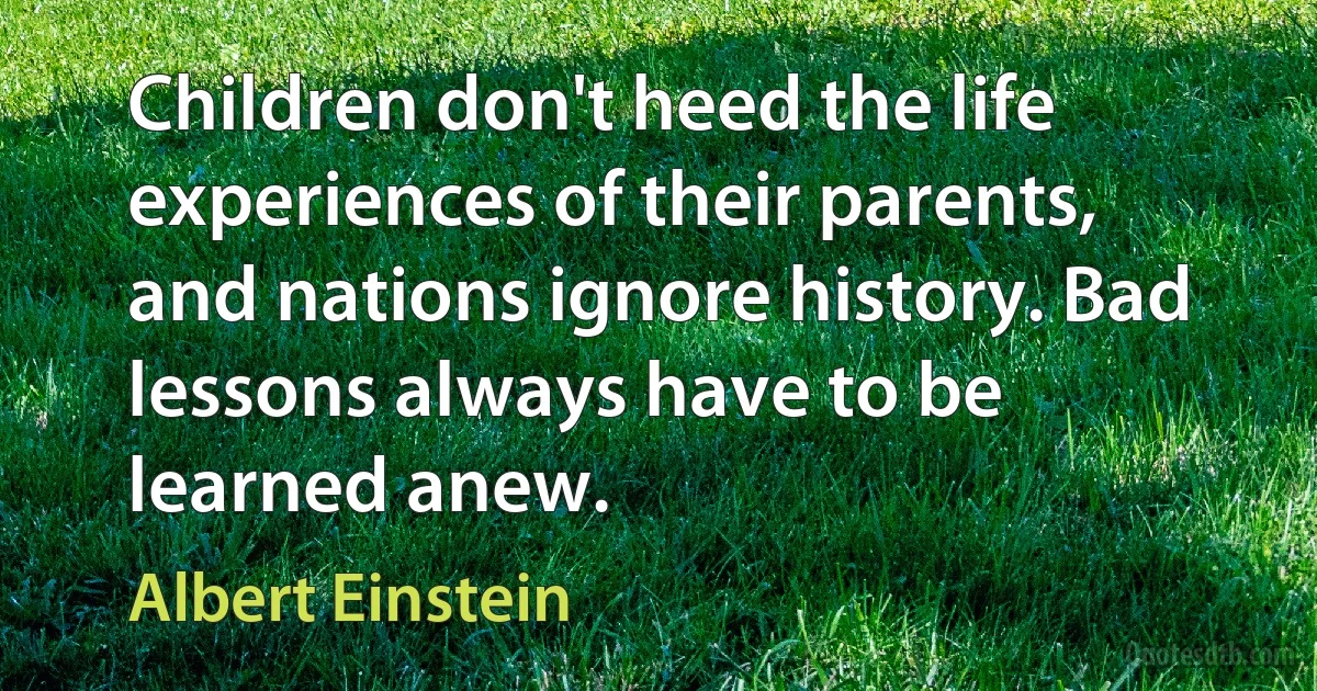 Children don't heed the life experiences of their parents, and nations ignore history. Bad lessons always have to be learned anew. (Albert Einstein)