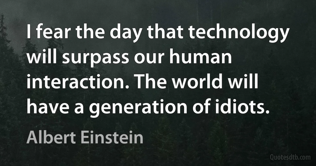 I fear the day that technology will surpass our human interaction. The world will have a generation of idiots. (Albert Einstein)