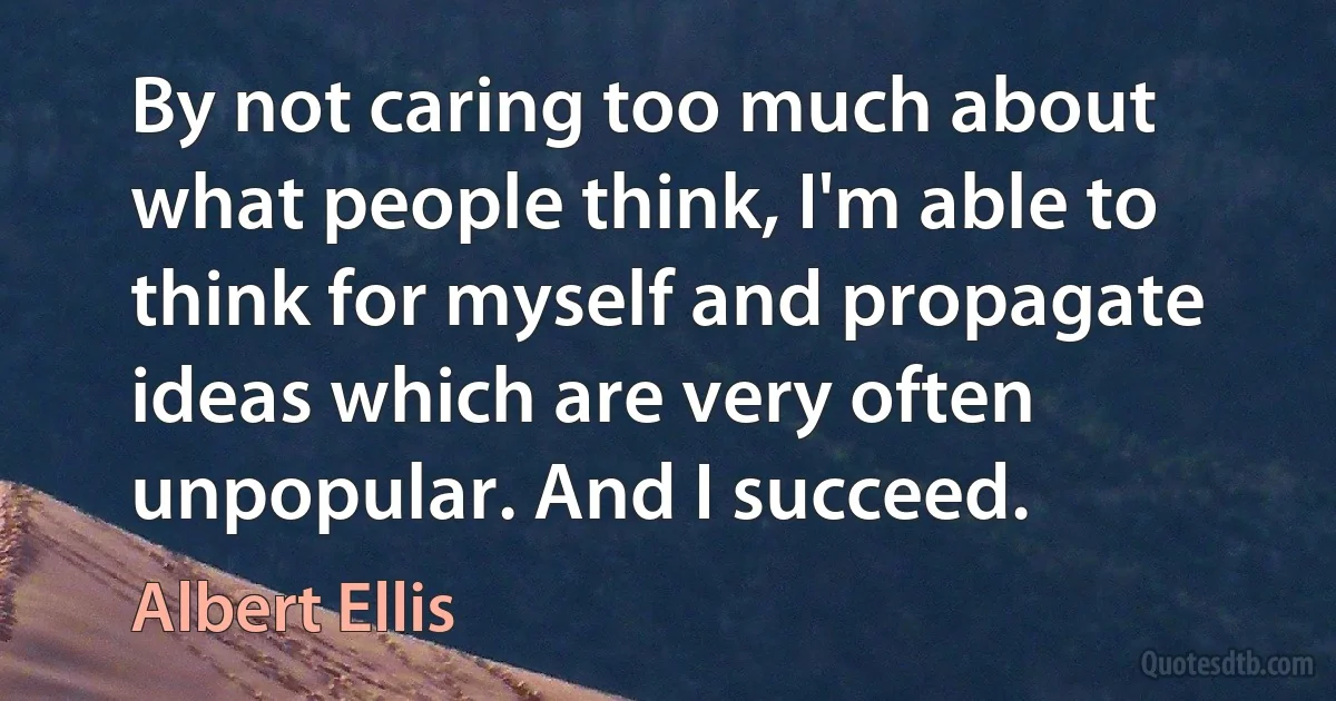 By not caring too much about what people think, I'm able to think for myself and propagate ideas which are very often unpopular. And I succeed. (Albert Ellis)