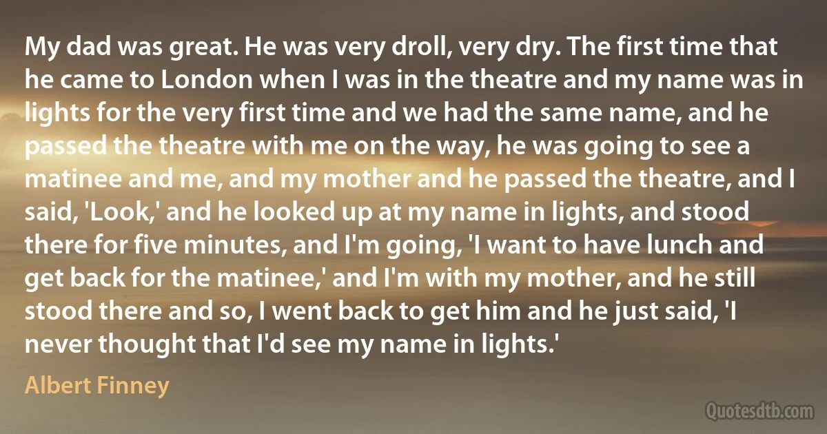 My dad was great. He was very droll, very dry. The first time that he came to London when I was in the theatre and my name was in lights for the very first time and we had the same name, and he passed the theatre with me on the way, he was going to see a matinee and me, and my mother and he passed the theatre, and I said, 'Look,' and he looked up at my name in lights, and stood there for five minutes, and I'm going, 'I want to have lunch and get back for the matinee,' and I'm with my mother, and he still stood there and so, I went back to get him and he just said, 'I never thought that I'd see my name in lights.' (Albert Finney)