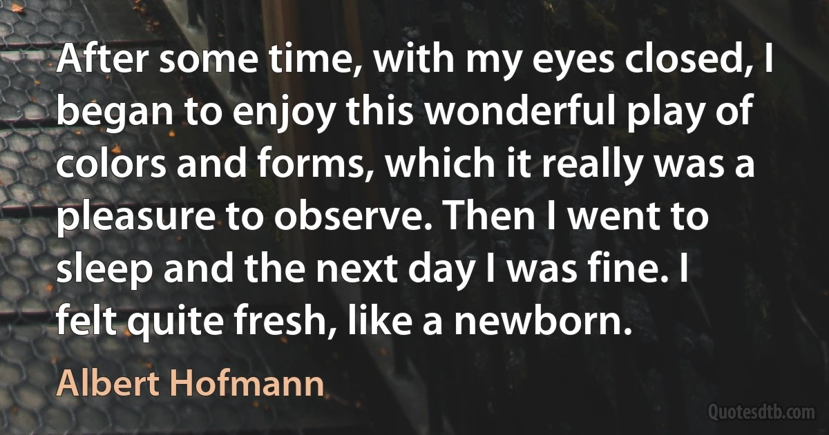 After some time, with my eyes closed, I began to enjoy this wonderful play of colors and forms, which it really was a pleasure to observe. Then I went to sleep and the next day I was fine. I felt quite fresh, like a newborn. (Albert Hofmann)