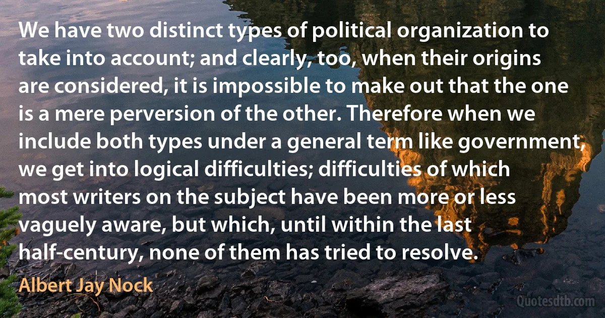 We have two distinct types of political organization to take into account; and clearly, too, when their origins are considered, it is impossible to make out that the one is a mere perversion of the other. Therefore when we include both types under a general term like government, we get into logical difficulties; difficulties of which most writers on the subject have been more or less vaguely aware, but which, until within the last half-century, none of them has tried to resolve. (Albert Jay Nock)