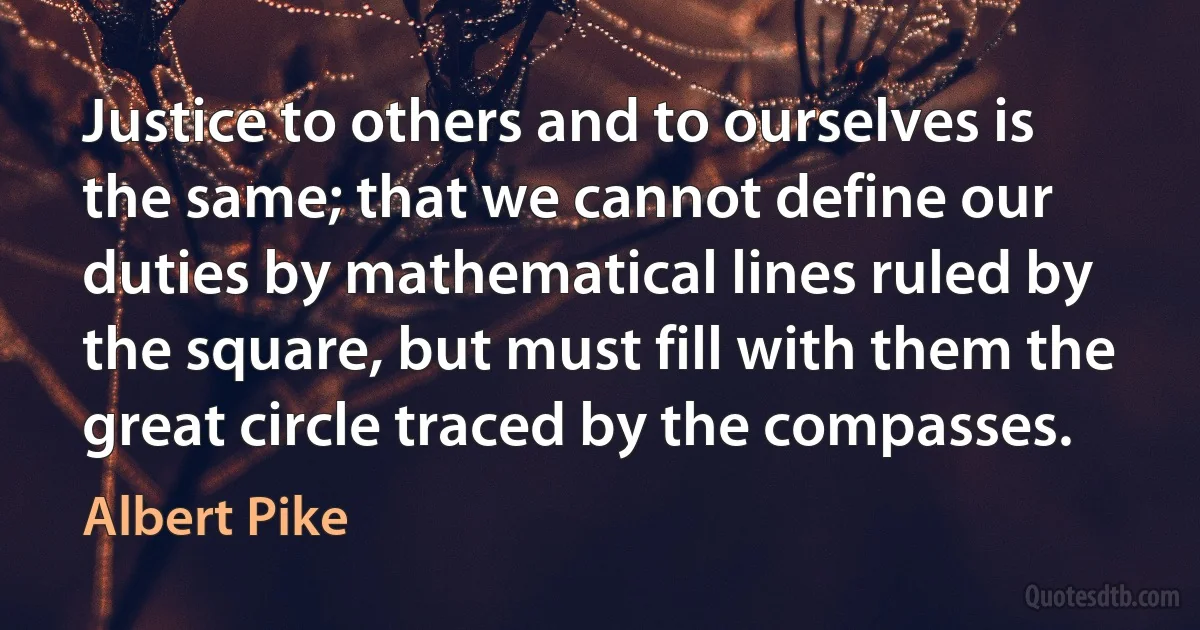 Justice to others and to ourselves is the same; that we cannot define our duties by mathematical lines ruled by the square, but must fill with them the great circle traced by the compasses. (Albert Pike)