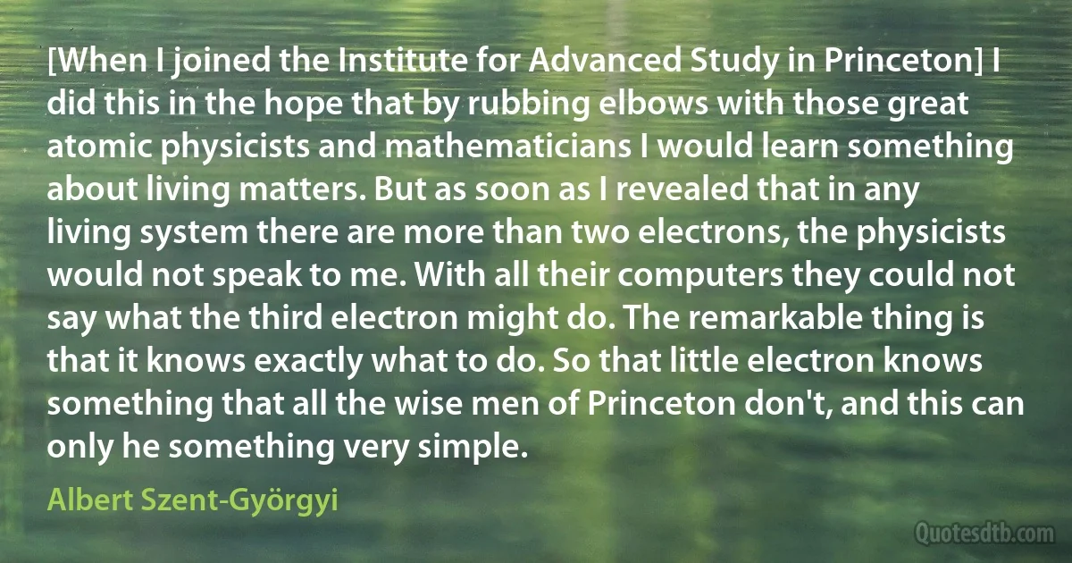 [When I joined the Institute for Advanced Study in Princeton] I did this in the hope that by rubbing elbows with those great atomic physicists and mathematicians I would learn something about living matters. But as soon as I revealed that in any living system there are more than two electrons, the physicists would not speak to me. With all their computers they could not say what the third electron might do. The remarkable thing is that it knows exactly what to do. So that little electron knows something that all the wise men of Princeton don't, and this can only he something very simple. (Albert Szent-Györgyi)