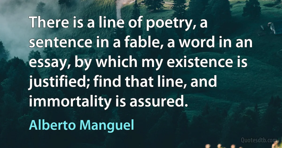 There is a line of poetry, a sentence in a fable, a word in an essay, by which my existence is justified; find that line, and immortality is assured. (Alberto Manguel)