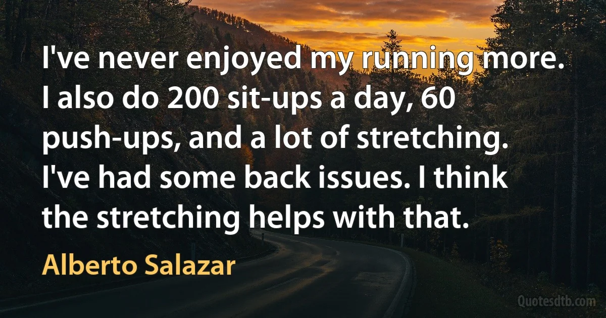 I've never enjoyed my running more. I also do 200 sit-ups a day, 60 push-ups, and a lot of stretching. I've had some back issues. I think the stretching helps with that. (Alberto Salazar)